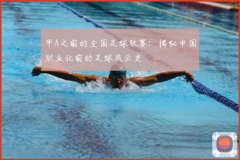 甲A之前的全国足球联赛：揭秘中国职业化前的足球风云史