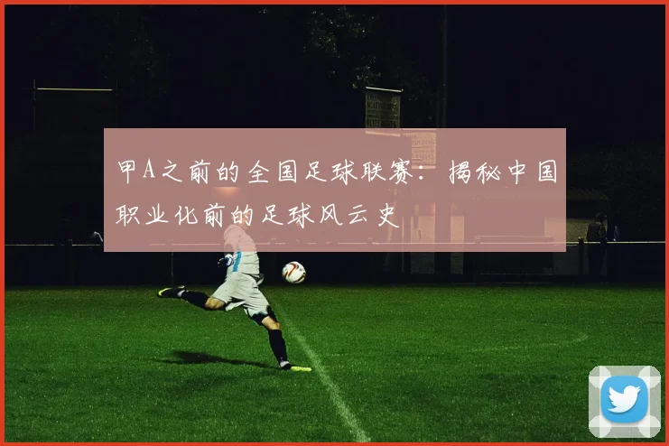 甲A之前的全国足球联赛：揭秘中国职业化前的足球风云史
