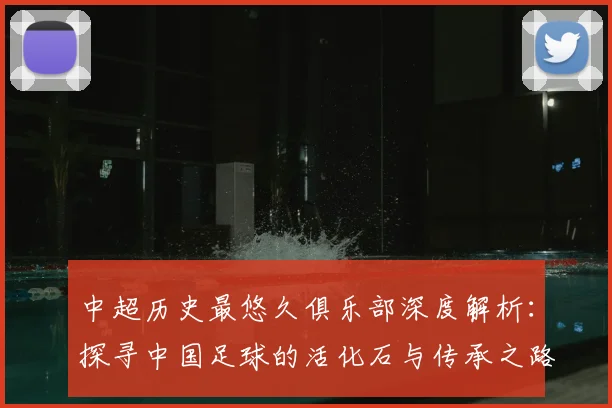 中超历史最悠久俱乐部深度解析：探寻中国足球的活化石与传承之路