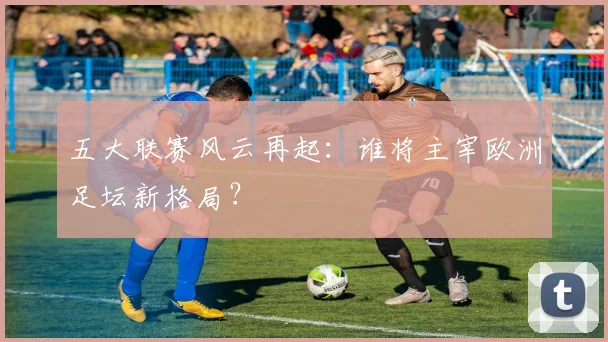 五大联赛风云再起：谁将主宰欧洲足坛新格局？