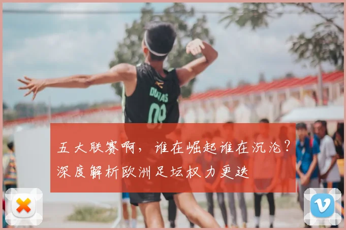 五大联赛啊，谁在崛起谁在沉沦？深度解析欧洲足坛权力更迭