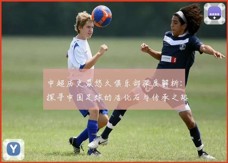中超历史最悠久俱乐部深度解析：探寻中国足球的活化石与传承之路