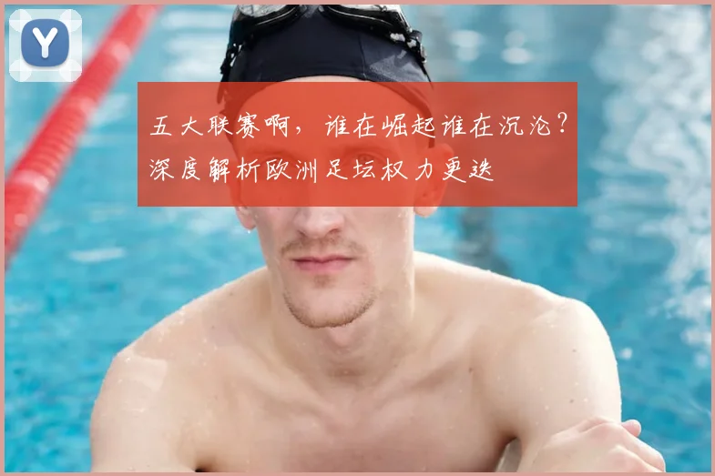 五大联赛啊,谁在崛起谁在沉沦?深度解析欧洲足坛权力更迭